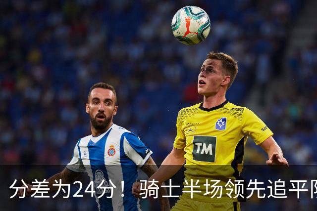 分差为24分！骑士半场领先追平队史对阵76人领先最多纪录！