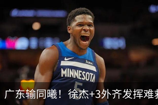 广东输同曦！徐杰+3外齐发挥难救主，防守崩盘，同曦4将主导逆转